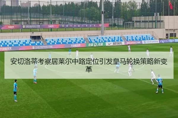 安切洛蒂考察居莱尔中路定位引发皇马轮换策略新变革